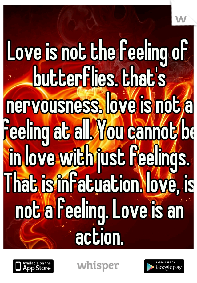 Love is not the feeling of butterflies. that's nervousness. love is not a feeling at all. You cannot be in love with just feelings. That is infatuation. love, is not a feeling. Love is an action.