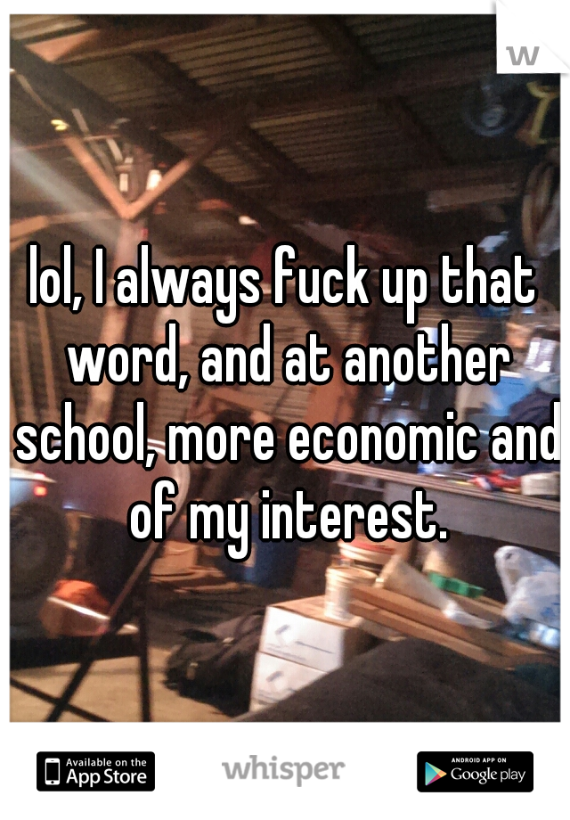 lol, I always fuck up that word, and at another school, more economic and of my interest.