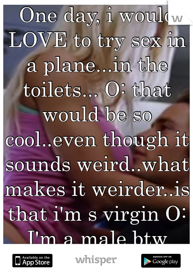 One day, i would LOVE to try sex in a plane...in the toilets... O: that would be so cool..even though it sounds weird..what makes it weirder..is that i'm s virgin O:
I'm a male btw (straight)