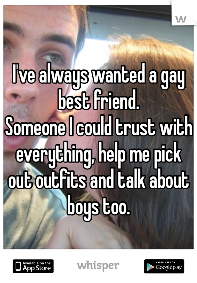 I've always wanted a gay best friend. 
Someone I could trust with everything, help me pick out outfits and talk about boys too.