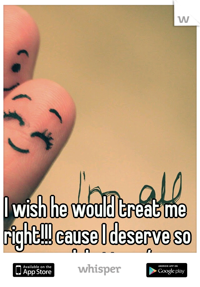 I wish he would treat me right!!! cause I deserve so much better :/