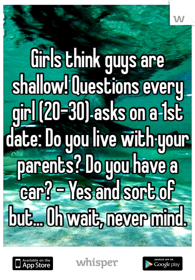 Girls think guys are shallow! Questions every girl (20-30) asks on a 1st date: Do you live with your parents? Do you have a car? - Yes and sort of but... Oh wait, never mind.