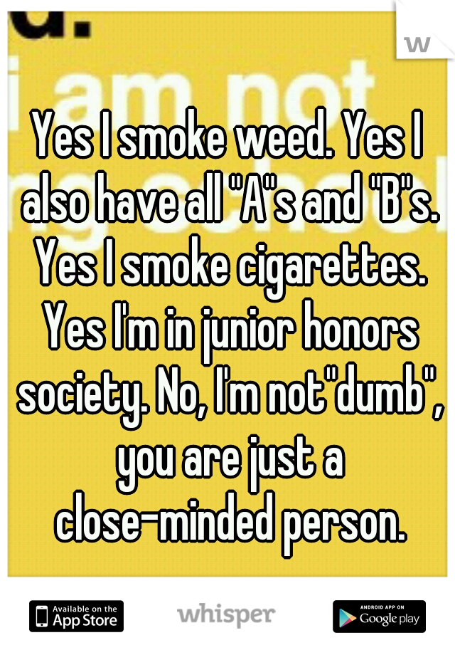 Yes I smoke weed. Yes I also have all "A"s and "B"s. Yes I smoke cigarettes. Yes I'm in junior honors society. No, I'm not"dumb", you are just a close-minded person.