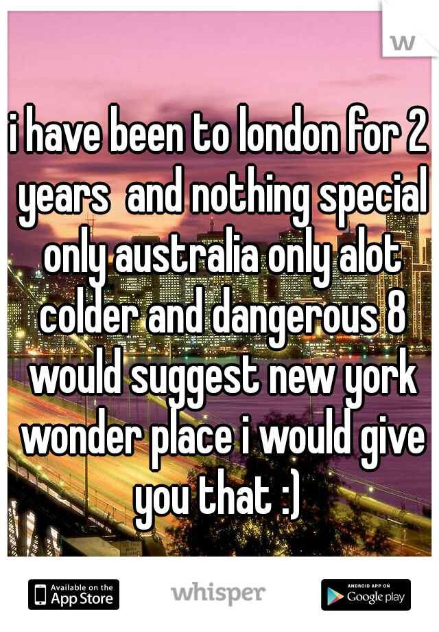 i have been to london for 2 years  and nothing special only australia only alot colder and dangerous 8 would suggest new york wonder place i would give you that :) 