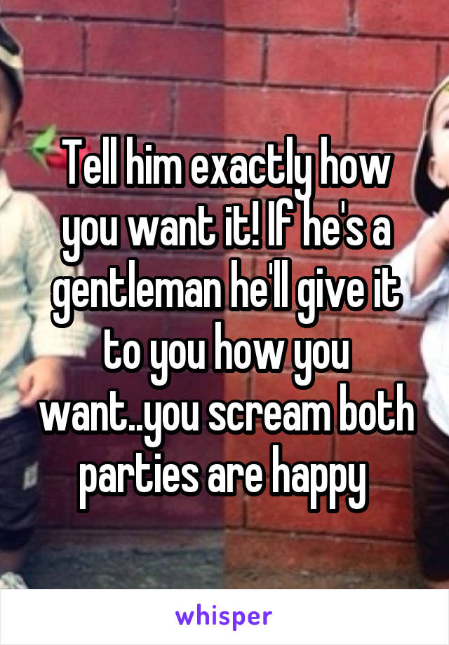 Tell him exactly how you want it! If he's a gentleman he'll give it to you how you want..you scream both parties are happy 