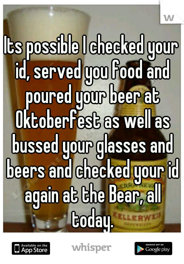 Its possible I checked your id, served you food and poured your beer at Oktoberfest as well as bussed your glasses and beers and checked your id again at the Bear, all today.