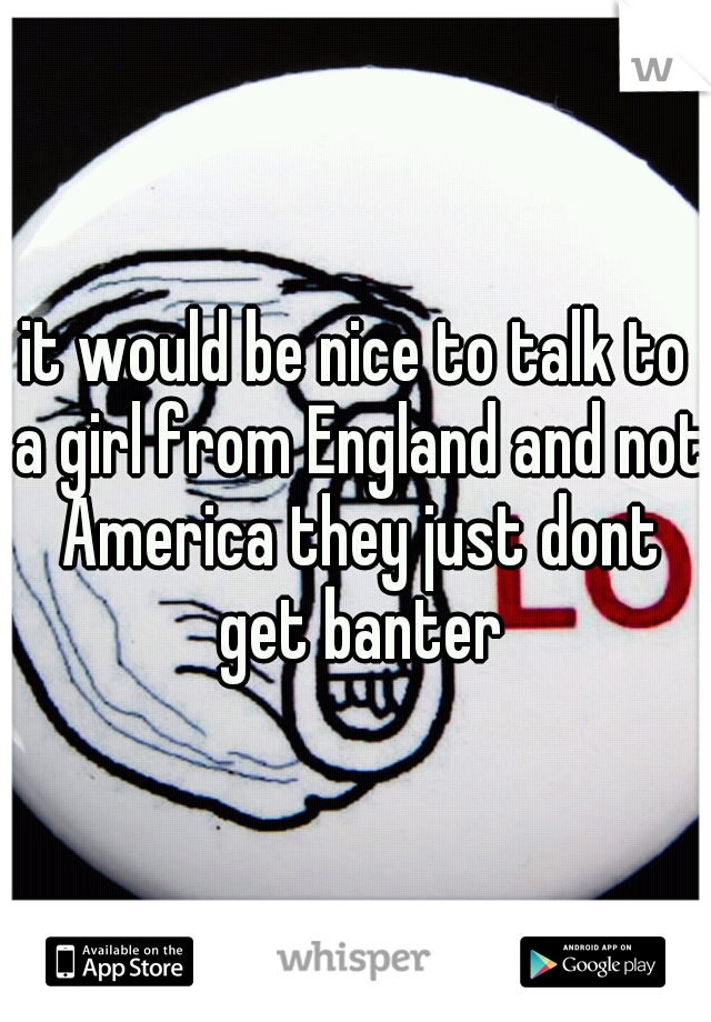 it would be nice to talk to a girl from England and not America they just dont get banter
