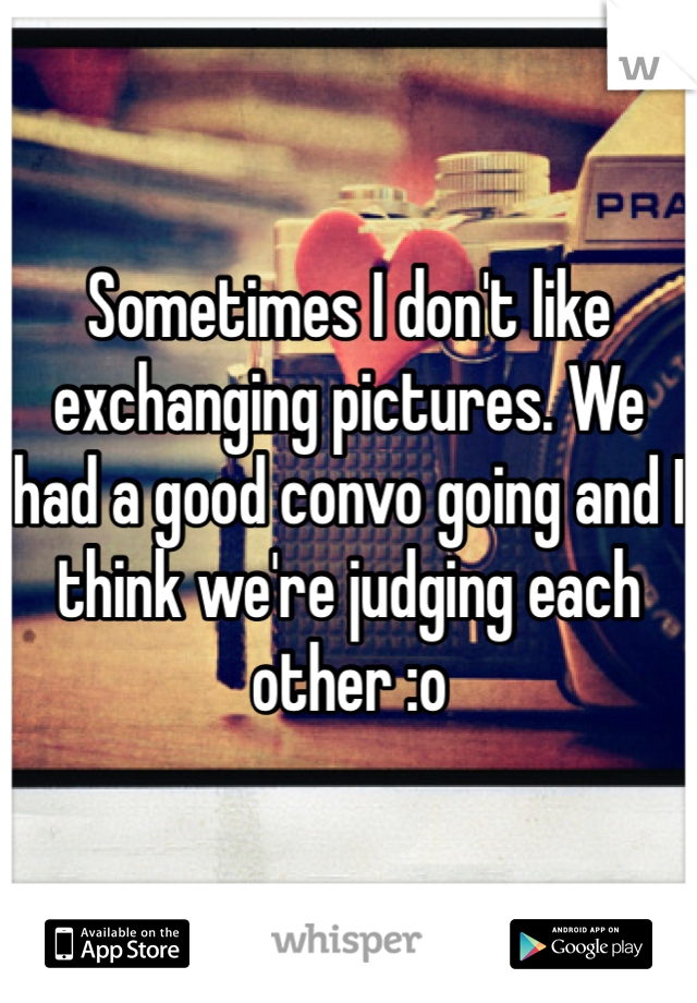 Sometimes I don't like exchanging pictures. We had a good convo going and I think we're judging each other :o