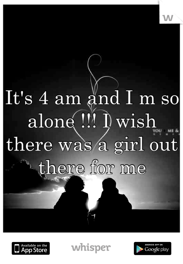 It's 4 am and I m so alone !!! I wish there was a girl out there for me