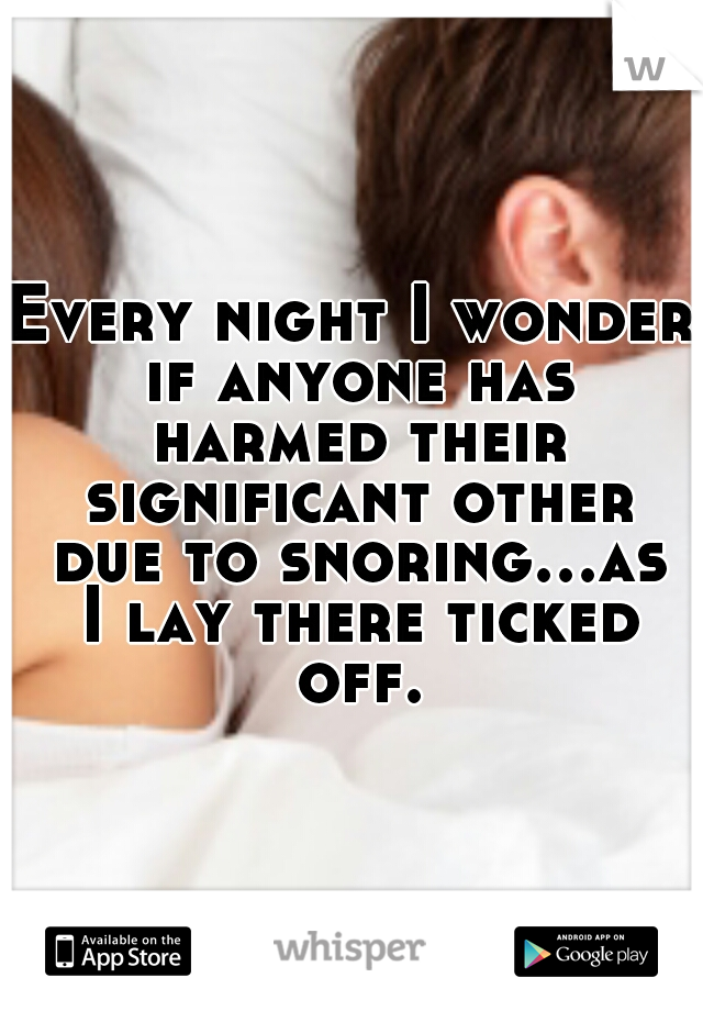 Every night I wonder if anyone has harmed their significant other due to snoring...as I lay there ticked off.