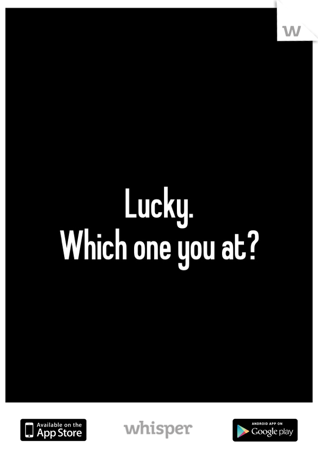 Lucky. 
Which one you at?