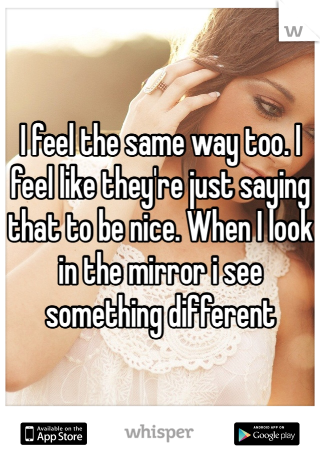 I feel the same way too. I feel like they're just saying that to be nice. When I look in the mirror i see something different 