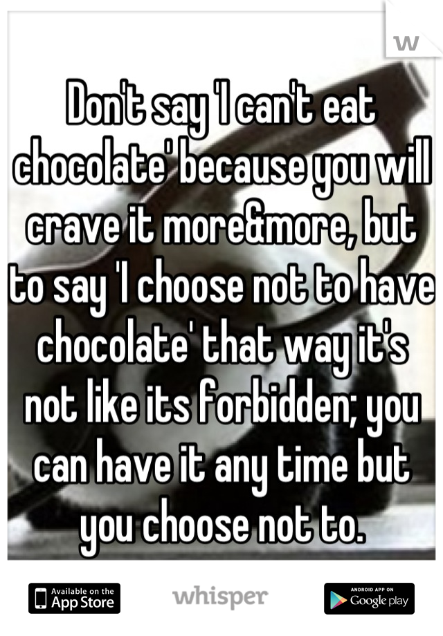 Don't say 'I can't eat chocolate' because you will crave it more&more, but to say 'I choose not to have chocolate' that way it's not like its forbidden; you can have it any time but you choose not to.