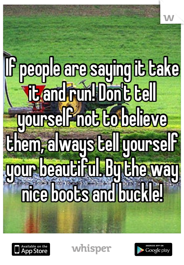 If people are saying it take it and run! Don't tell yourself not to believe them, always tell yourself your beautiful. By the way nice boots and buckle!