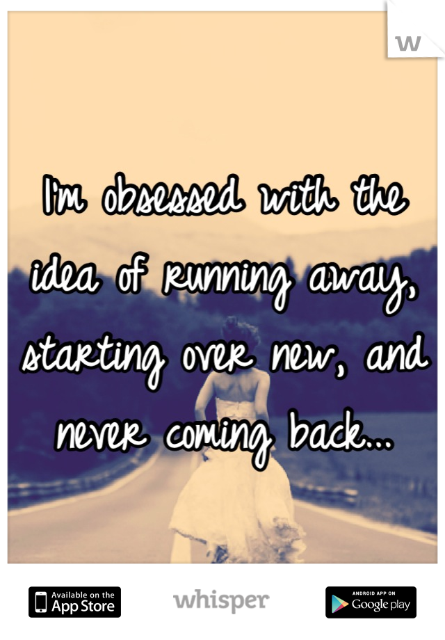 I'm obsessed with the idea of running away, starting over new, and never coming back...