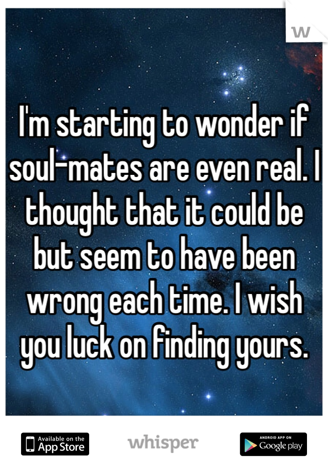 I'm starting to wonder if soul-mates are even real. I thought that it could be but seem to have been wrong each time. I wish you luck on finding yours. 