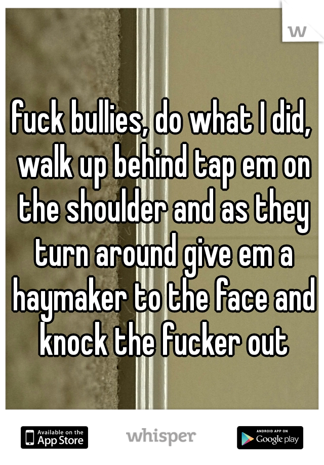 fuck bullies, do what I did, walk up behind tap em on the shoulder and as they turn around give em a haymaker to the face and knock the fucker out
