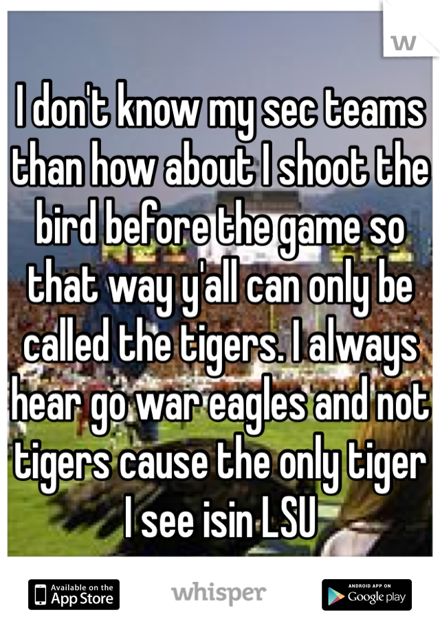 I don't know my sec teams than how about I shoot the bird before the game so that way y'all can only be called the tigers. I always hear go war eagles and not tigers cause the only tiger I see isin LSU