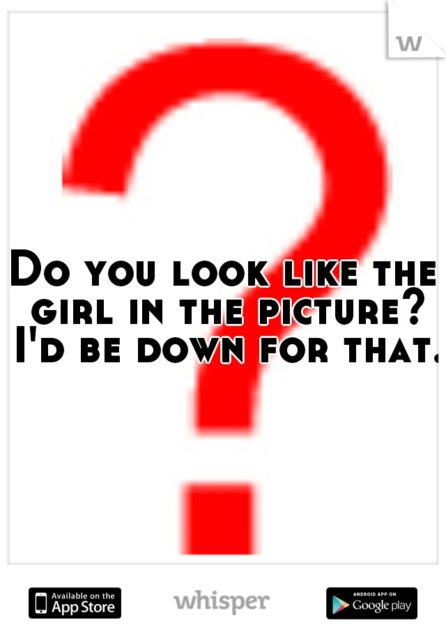 Do you look like the girl in the picture? I'd be down for that. 