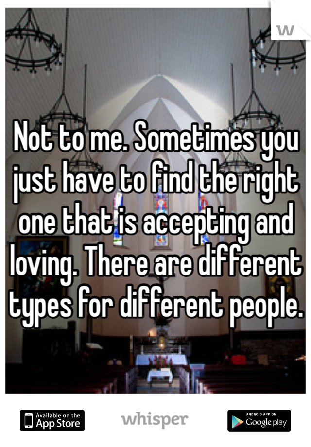 Not to me. Sometimes you just have to find the right one that is accepting and loving. There are different types for different people.