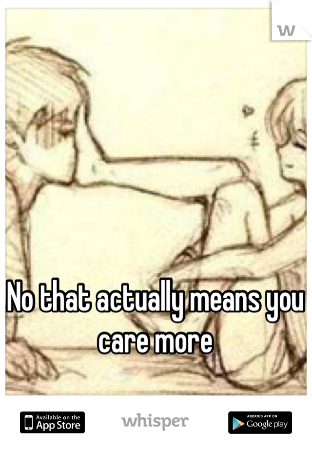 No that actually means you care more 