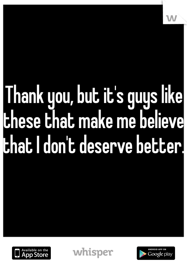 Thank you, but it's guys like these that make me believe that I don't deserve better.