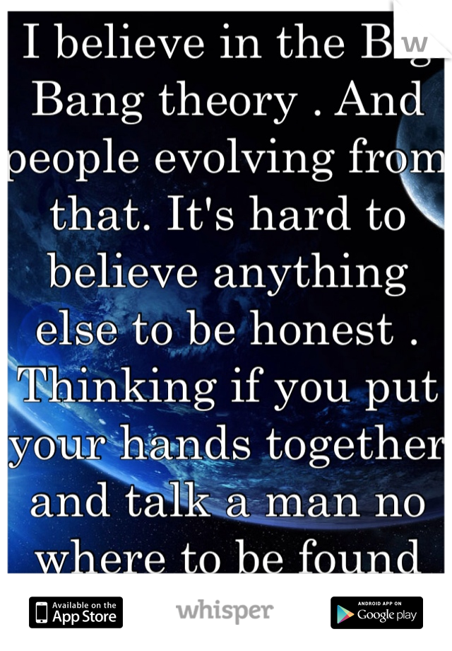 I believe in the Big Bang theory . And people evolving from that. It's hard to believe anything else to be honest . Thinking if you put your hands together and talk a man no where to be found will hear