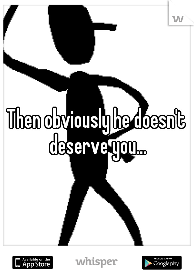 Then obviously he doesn't deserve you...