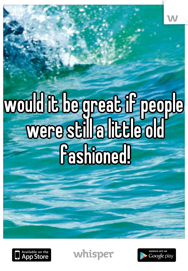 would it be great if people were still a little old fashioned!