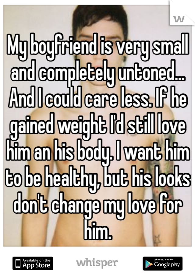 My boyfriend is very small and completely untoned... And I could care less. If he gained weight I'd still love him an his body. I want him to be healthy, but his looks don't change my love for him. 