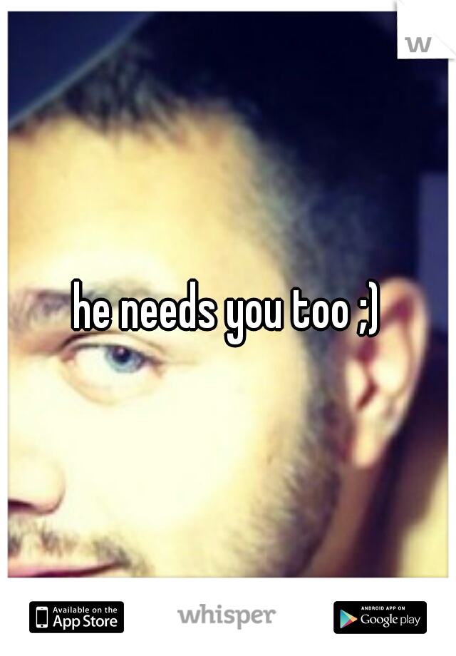 he needs you too ;)