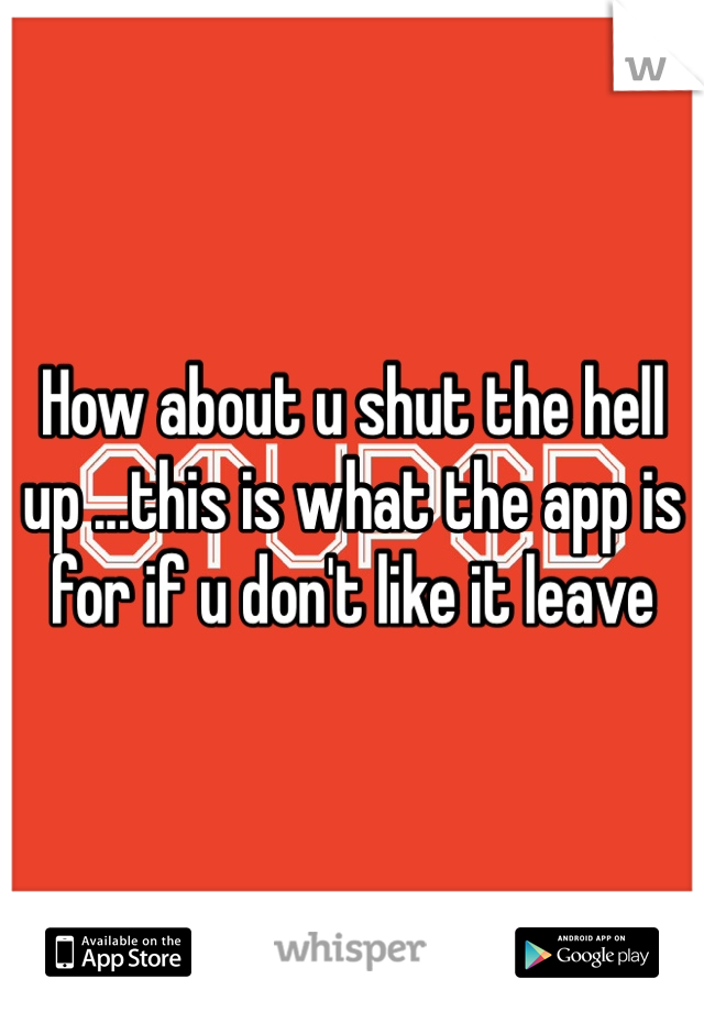 How about u shut the hell up ...this is what the app is for if u don't like it leave 
