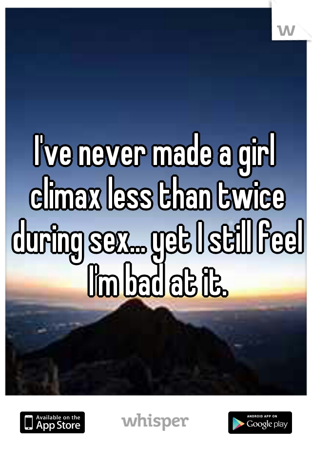 I've never made a girl climax less than twice during sex... yet I still feel I'm bad at it.