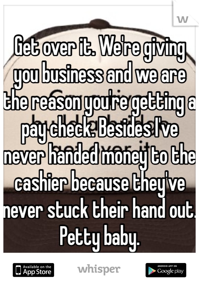 Get over it. We're giving you business and we are the reason you're getting a pay check. Besides I've never handed money to the cashier because they've never stuck their hand out. Petty baby.