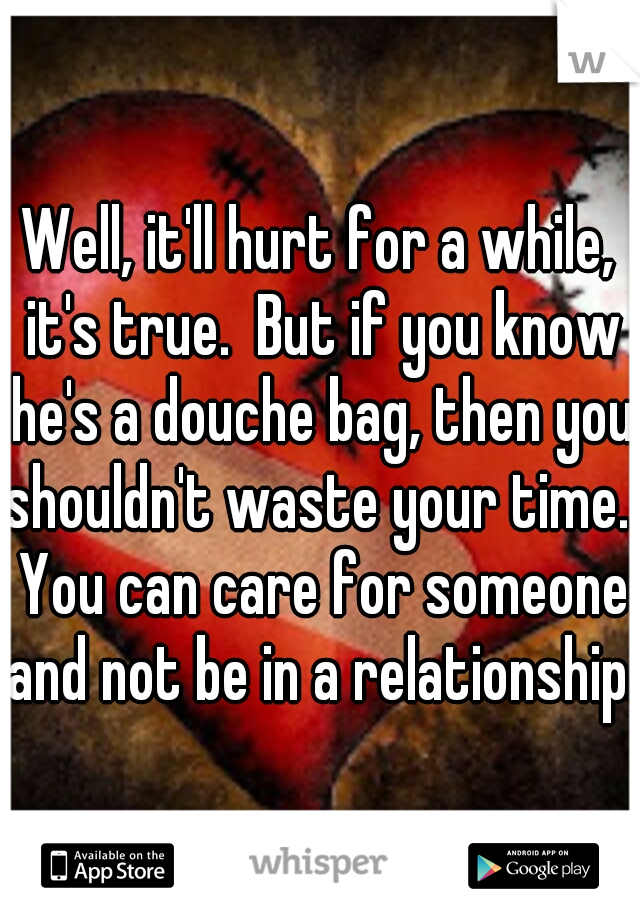 Well, it'll hurt for a while, it's true.  But if you know he's a douche bag, then you shouldn't waste your time.  You can care for someone and not be in a relationship.