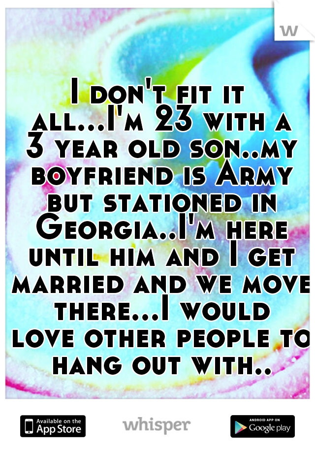I don't fit it all...I'm 23 with a 3 year old son..my boyfriend is Army but stationed in Georgia..I'm here until him and I get married and we move there...I would love other people to hang out with..