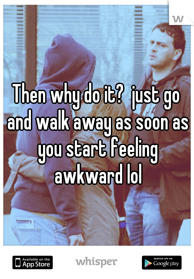 Then why do it?  just go and walk away as soon as you start feeling awkward lol
