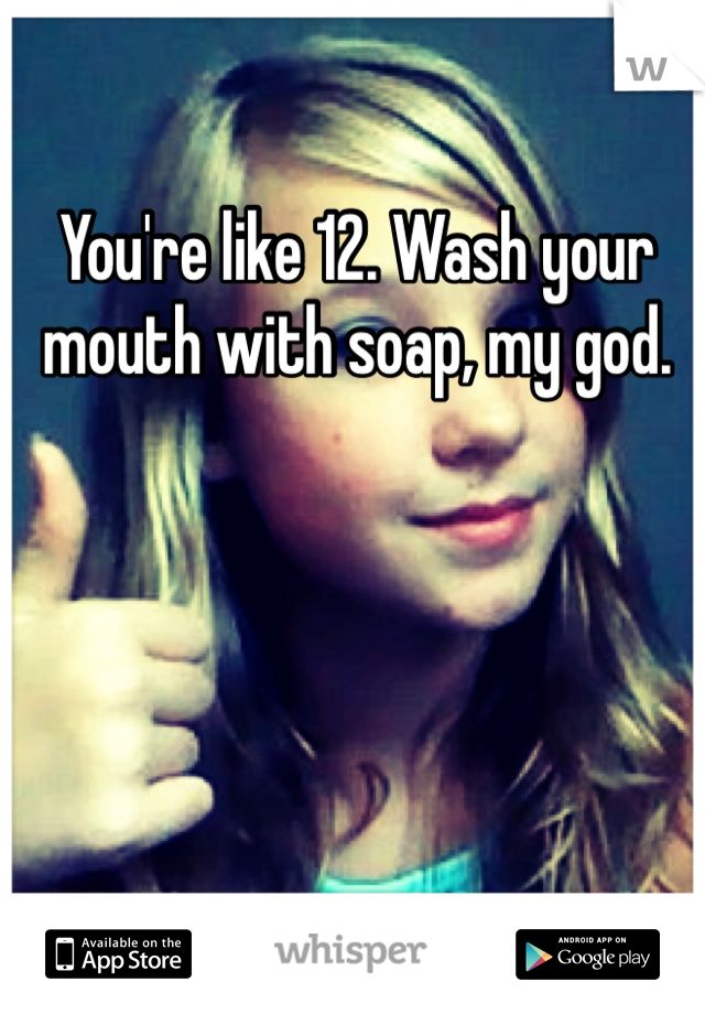 You're like 12. Wash your mouth with soap, my god. 