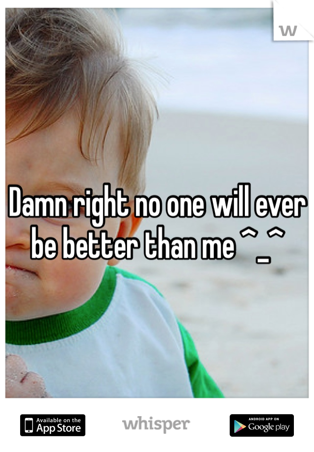 Damn right no one will ever be better than me ^_^