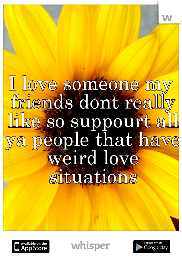 I love someone my friends dont really like so suppourt all ya people that have weird love situations