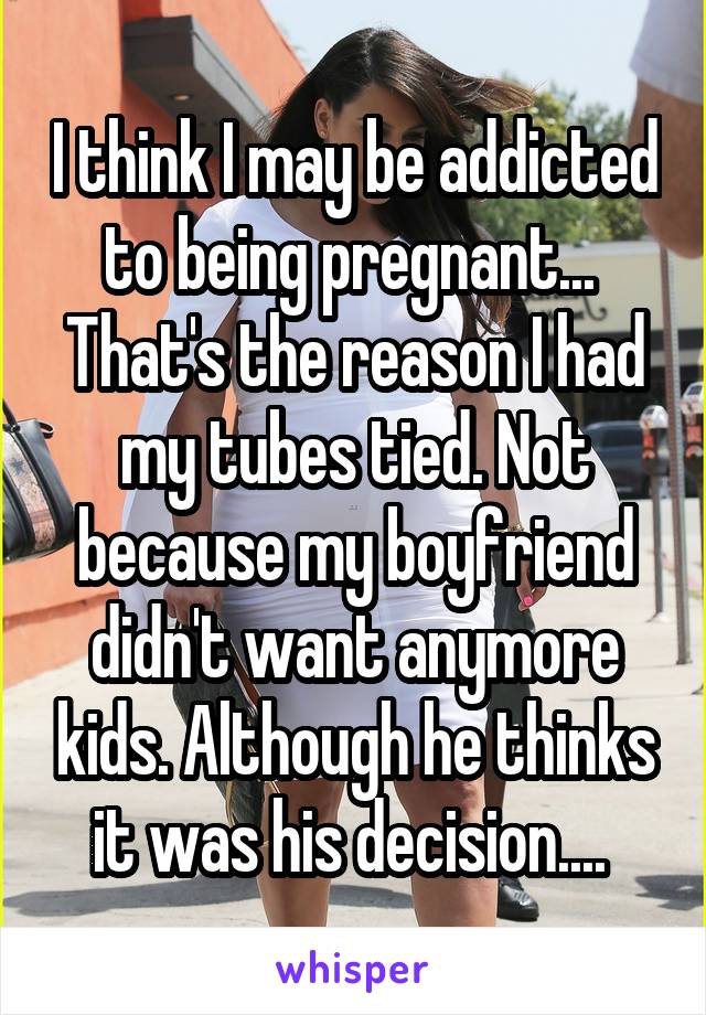 I think I may be addicted to being pregnant...  That's the reason I had my tubes tied. Not because my boyfriend didn't want anymore kids. Although he thinks it was his decision.... 