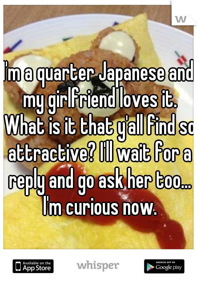 I'm a quarter Japanese and my girlfriend loves it. What is it that y'all find so attractive? I'll wait for a reply and go ask her too... I'm curious now.