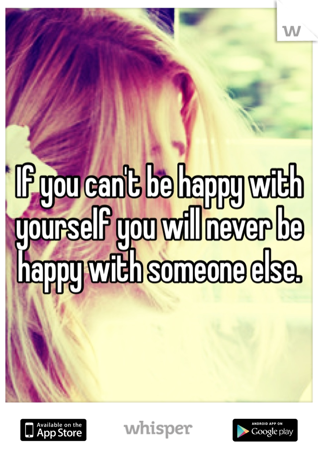 If you can't be happy with yourself you will never be happy with someone else. 