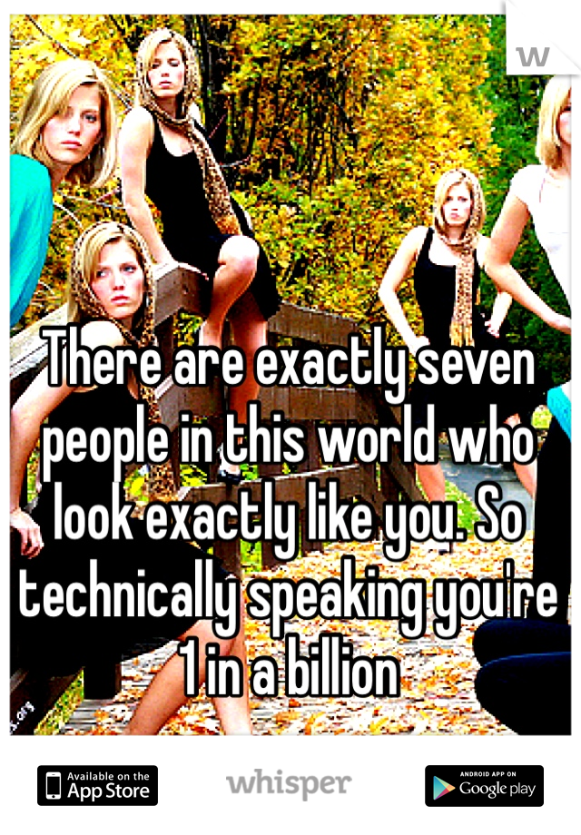 There are exactly seven people in this world who look exactly like you. So technically speaking you're 1 in a billion