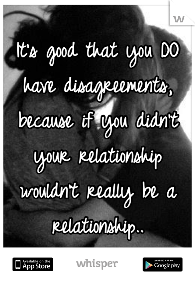 It's good that you DO have disagreements, because if you didn't your relationship wouldn't really be a relationship..