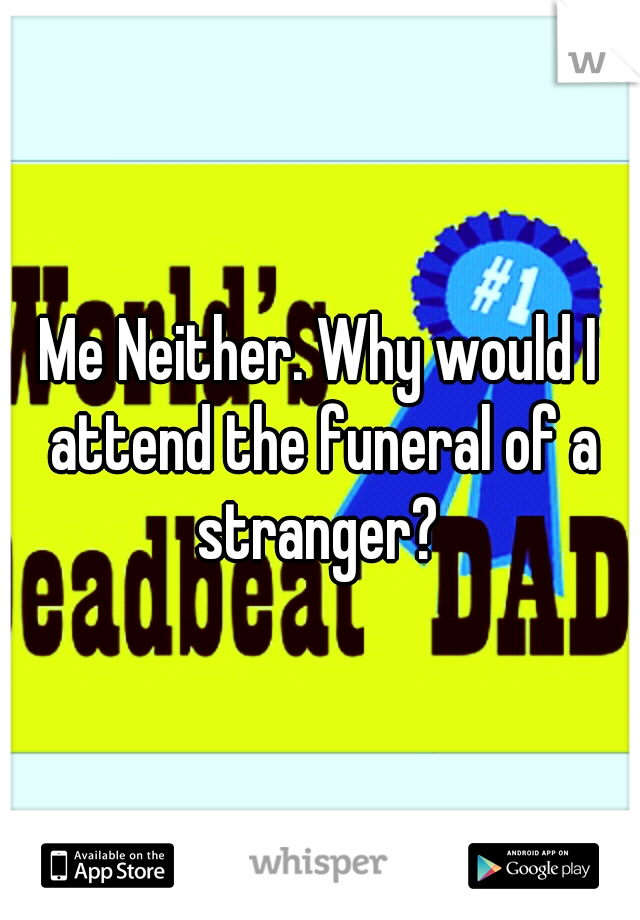 Me Neither. Why would I attend the funeral of a stranger? 