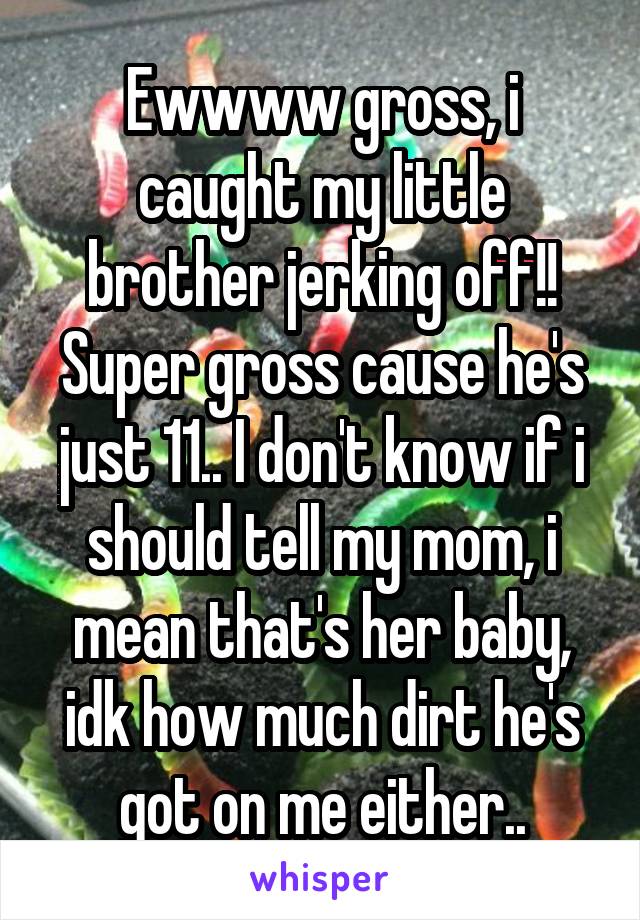 Ewwww gross, i caught my little brother jerking off!! Super gross cause he's just 11.. I don't know if i should tell my mom, i mean that's her baby, idk how much dirt he's got on me either..