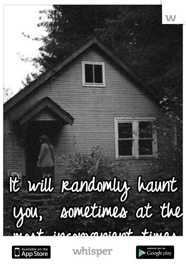 It will randomly haunt you,  sometimes at the most inconvenient times.