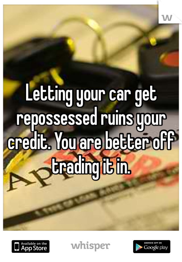 Letting your car get repossessed ruins your credit. You are better off trading it in. 
