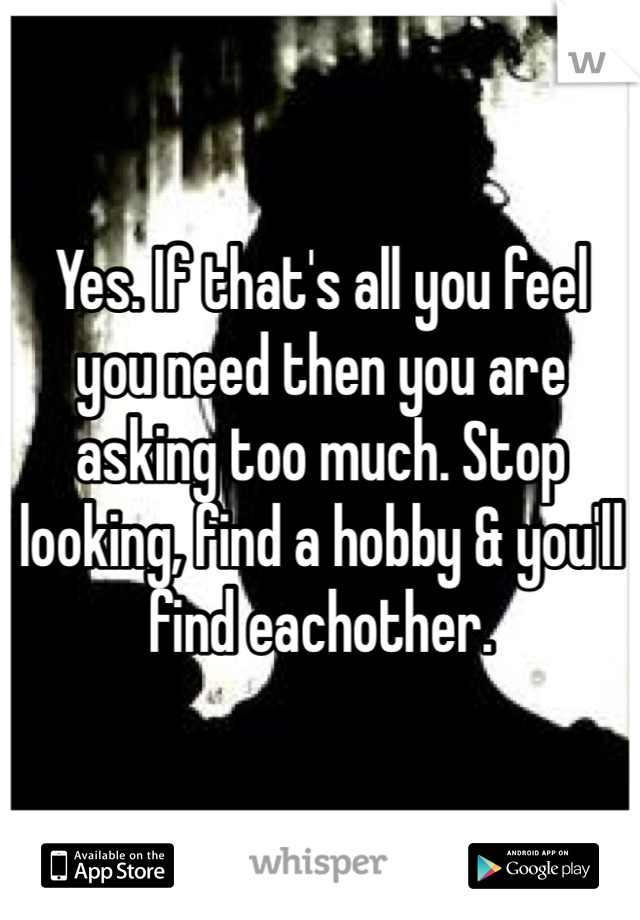 Yes. If that's all you feel you need then you are asking too much. Stop looking, find a hobby & you'll find eachother. 